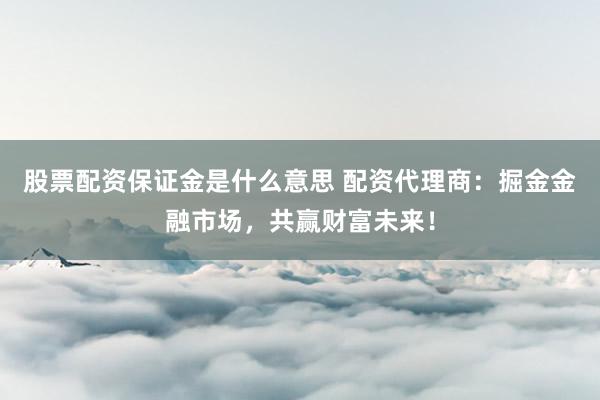 股票配资保证金是什么意思 配资代理商：掘金金融市场，共赢财富未来！