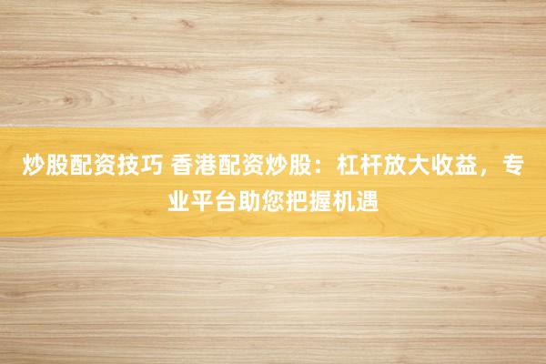 炒股配资技巧 香港配资炒股：杠杆放大收益，专业平台助您把握机遇
