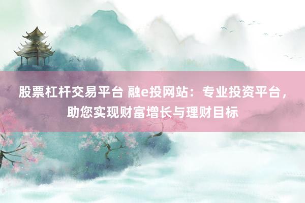 股票杠杆交易平台 融e投网站：专业投资平台，助您实现财富增长与理财目标