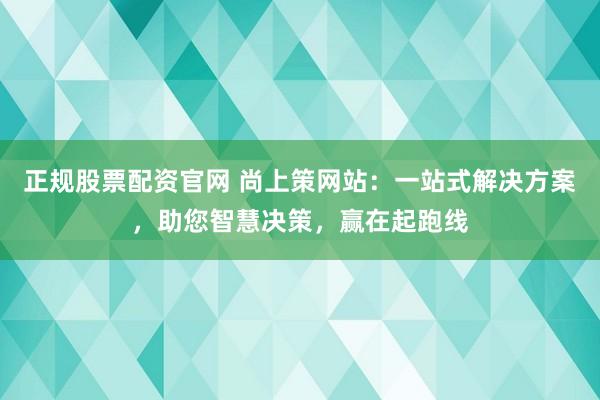 正规股票配资官网 尚上策网站：一站式解决方案，助您智慧决策，赢在起跑线