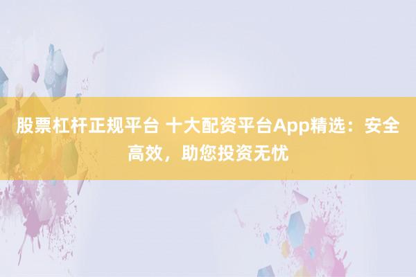 股票杠杆正规平台 十大配资平台App精选：安全高效，助您投资无忧