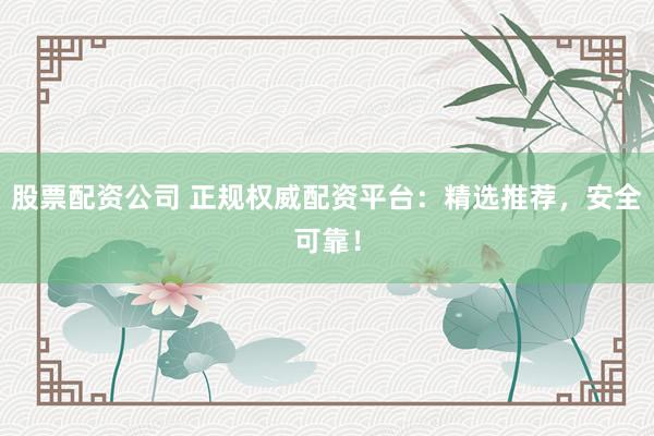 股票配资公司 正规权威配资平台：精选推荐，安全可靠！
