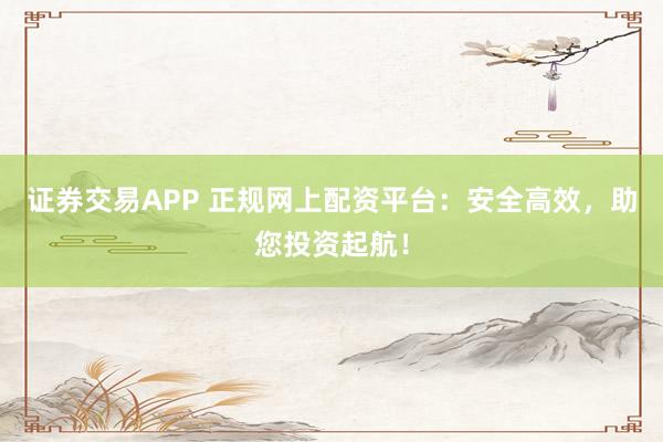 证券交易APP 正规网上配资平台：安全高效，助您投资起航！
