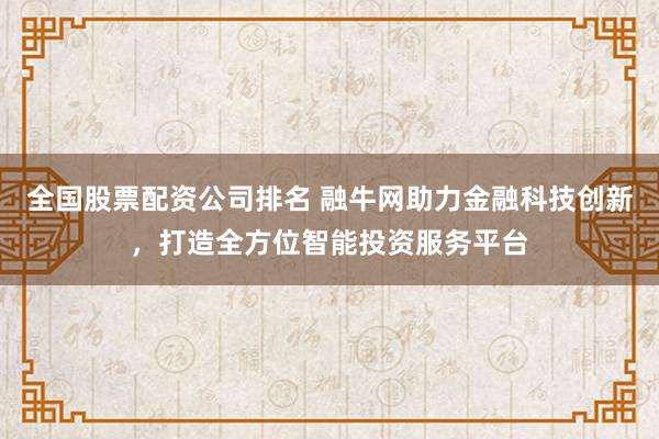 全国股票配资公司排名 融牛网助力金融科技创新,打造全方位智能投资服务平台