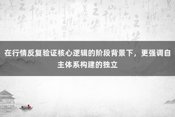 在行情反复验证核心逻辑的阶段背景下，更强调自主体系构建的独立