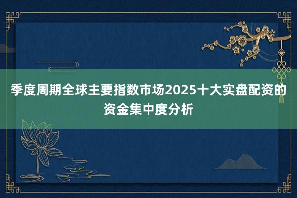季度周期全球主要指数市场2025十大实盘配资的资金集中度分析