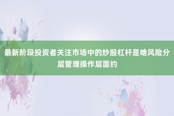 最新阶段投资者关注市场中的炒股杠杆是啥风险分层管理操作层面约