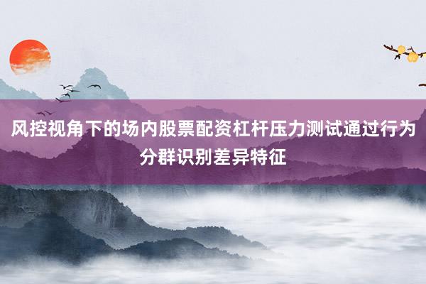 风控视角下的场内股票配资杠杆压力测试通过行为分群识别差异特征