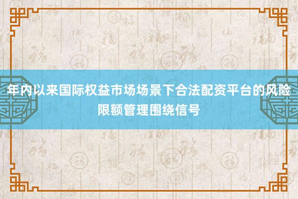 年内以来国际权益市场场景下合法配资平台的风险限额管理围绕信号