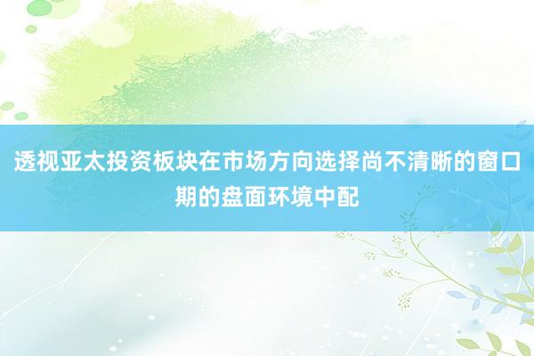 透视亚太投资板块在市场方向选择尚不清晰的窗口期的盘面环境中配