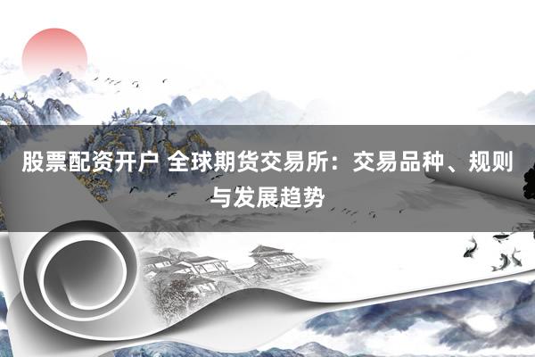 股票配资开户 全球期货交易所：交易品种、规则与发展趋势