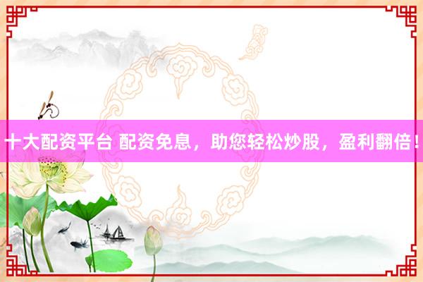 十大配资平台 配资免息，助您轻松炒股，盈利翻倍！