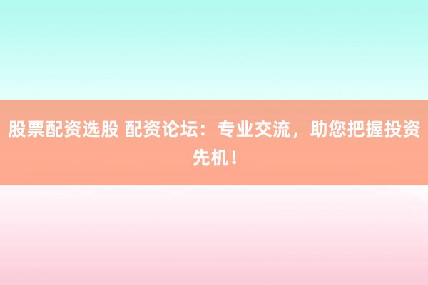 股票配资选股 配资论坛：专业交流，助您把握投资先机！