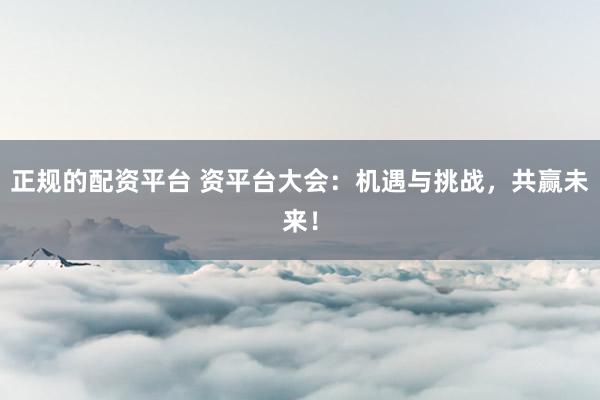 正规的配资平台 资平台大会：机遇与挑战，共赢未来！