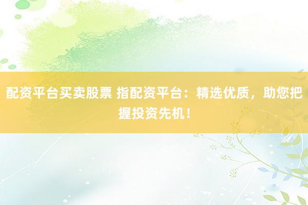 配资平台买卖股票 指配资平台：精选优质，助您把握投资先机！