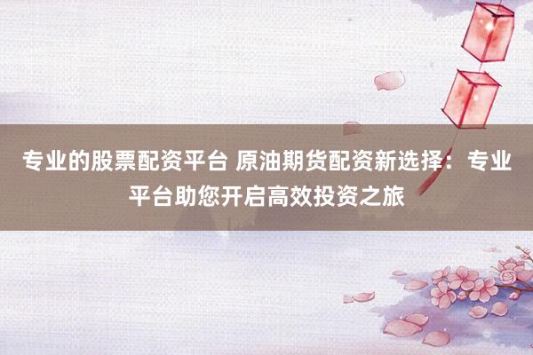 专业的股票配资平台 原油期货配资新选择：专业平台助您开启高效投资之旅