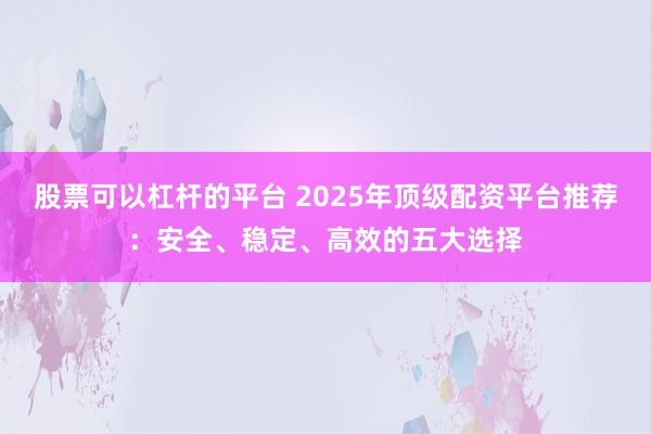 股票可以杠杆的平台 2025年顶级配资平台推荐：安全、稳定、高效的五大选择