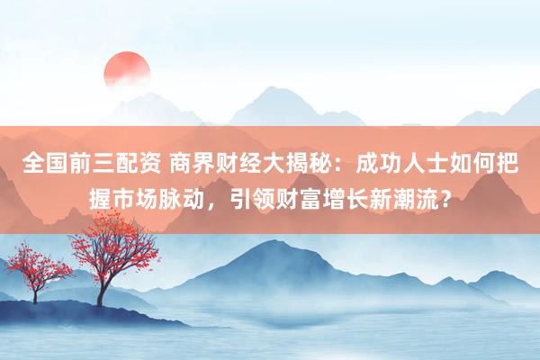 全国前三配资 商界财经大揭秘：成功人士如何把握市场脉动，引领财富增长新潮流？
