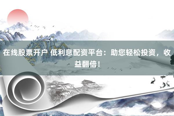在线股票开户 低利息配资平台：助您轻松投资，收益翻倍！