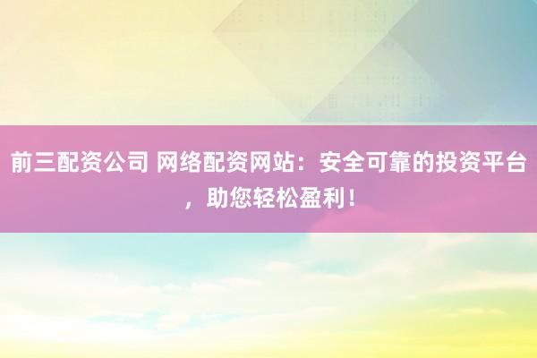 前三配资公司 网络配资网站：安全可靠的投资平台，助您轻松盈利！