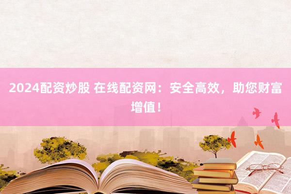 2024配资炒股 在线配资网：安全高效，助您财富增值！