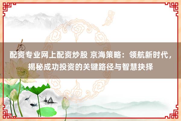 配资专业网上配资炒股 京海策略：领航新时代，揭秘成功投资的关键路径与智慧抉择