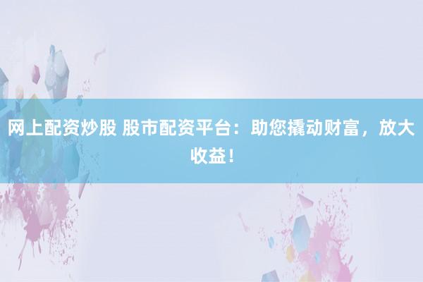 网上配资炒股 股市配资平台：助您撬动财富，放大收益！