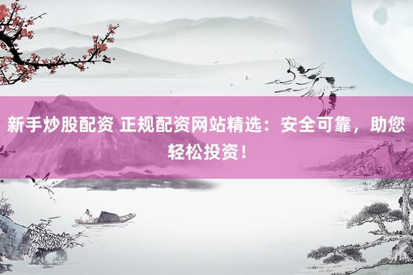 新手炒股配资 正规配资网站精选：安全可靠，助您轻松投资！