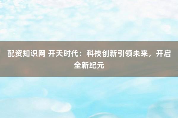 配资知识网 开天时代：科技创新引领未来，开启全新纪元