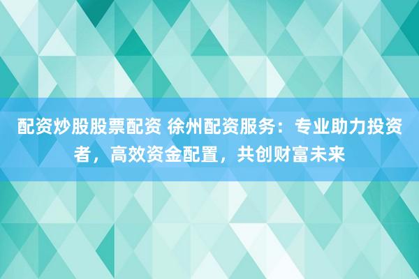 配资炒股股票配资 徐州配资服务：专业助力投资者，高效资金配置，共创财富未来