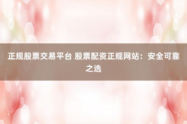 正规股票交易平台 股票配资正规网站：安全可靠之选