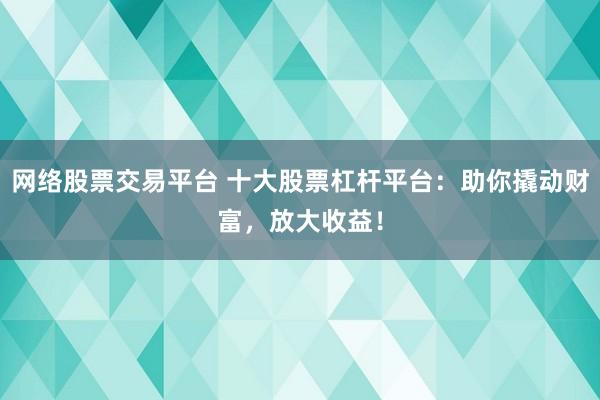 网络股票交易平台 十大股票杠杆平台:助你撬动财富,放大收益!