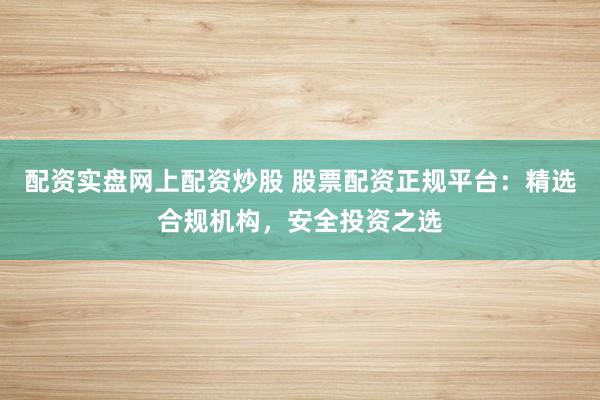 配资实盘网上配资炒股 股票配资正规平台：精选合规机构，安全投资之选
