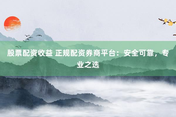股票配资收益 正规配资券商平台：安全可靠，专业之选