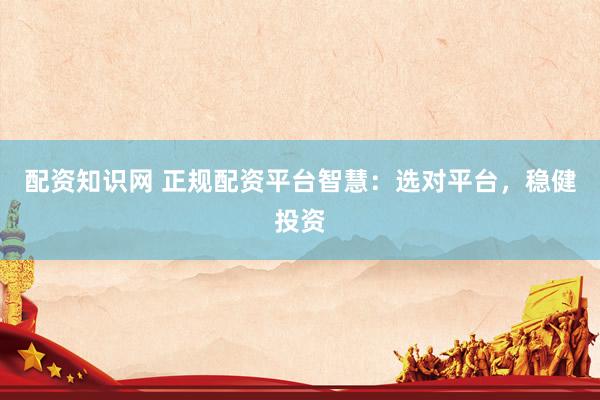 配资知识网 正规配资平台智慧：选对平台，稳健投资
