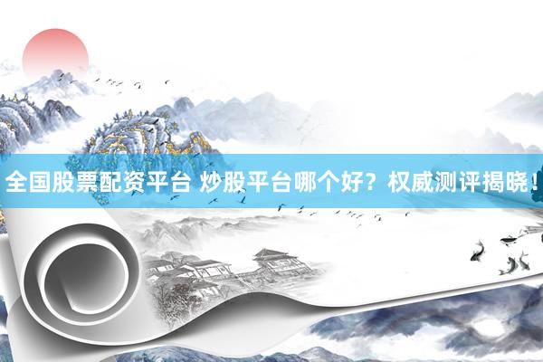 全国股票配资平台 炒股平台哪个好？权威测评揭晓！