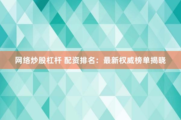 网络炒股杠杆 配资排名：最新权威榜单揭晓
