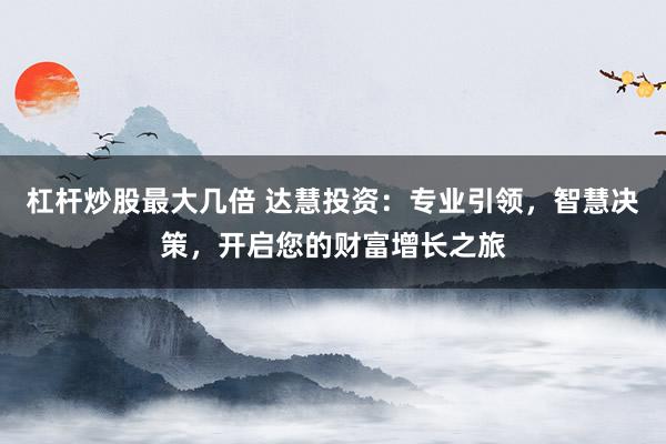 杠杆炒股最大几倍 达慧投资：专业引领，智慧决策，开启您的财富增长之旅