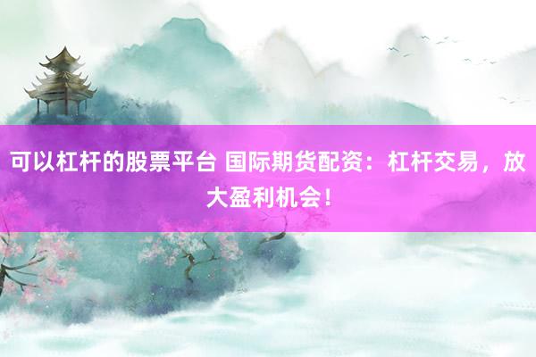 可以杠杆的股票平台 国际期货配资：杠杆交易，放大盈利机会！