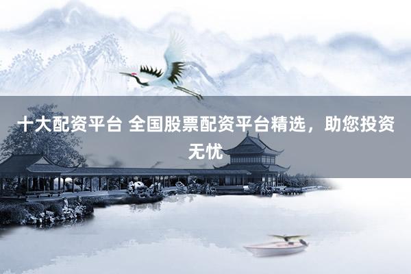 十大配资平台 全国股票配资平台精选，助您投资无忧
