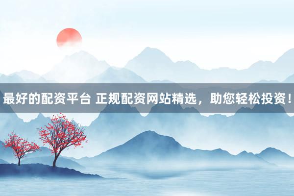 最好的配资平台 正规配资网站精选，助您轻松投资！