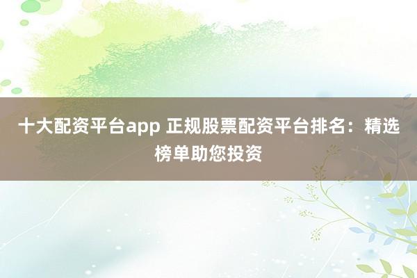 十大配资平台app 正规股票配资平台排名：精选榜单助您投资