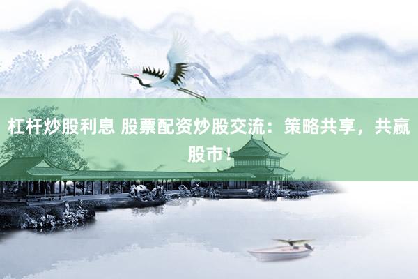 杠杆炒股利息 股票配资炒股交流：策略共享，共赢股市！