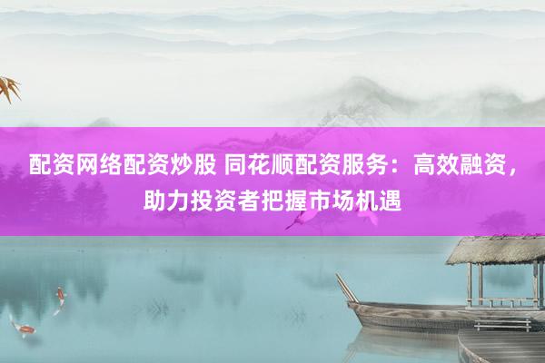 配资网络配资炒股 同花顺配资服务：高效融资，助力投资者把握市场机遇