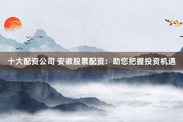 十大配资公司 安徽股票配资：助您把握投资机遇