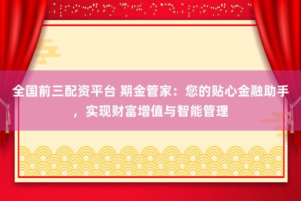 全国前三配资平台 期金管家：您的贴心金融助手，实现财富增值与智能管理
