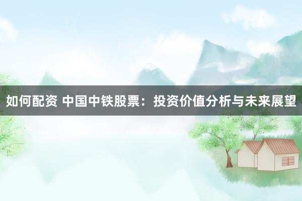 如何配资 中国中铁股票：投资价值分析与未来展望