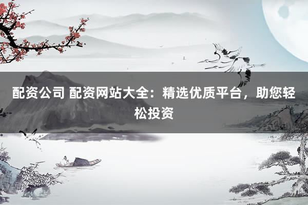 配资公司 配资网站大全：精选优质平台，助您轻松投资