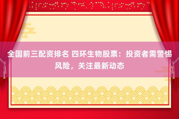 全国前三配资排名 四环生物股票：投资者需警惕风险，关注最新动态