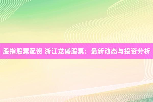 股指股票配资 浙江龙盛股票：最新动态与投资分析